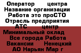 Оператор Call-центра › Название организации ­ Работа-это проСТО › Отрасль предприятия ­ АТС, call-центр › Минимальный оклад ­ 1 - Все города Работа » Вакансии   . Ненецкий АО,Нарьян-Мар г.